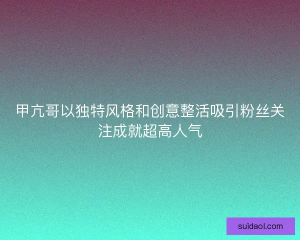 甲亢哥以独特风格和创意整活吸引粉丝关注成就超高人气