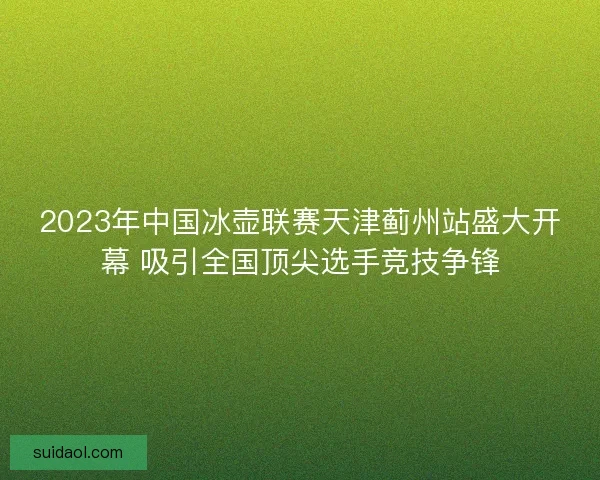 2023年中国冰壶联赛天津蓟州站盛大开幕 吸引全国顶尖选手竞技争锋