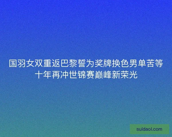 国羽女双重返巴黎誓为奖牌换色男单苦等十年再冲世锦赛巅峰新荣光