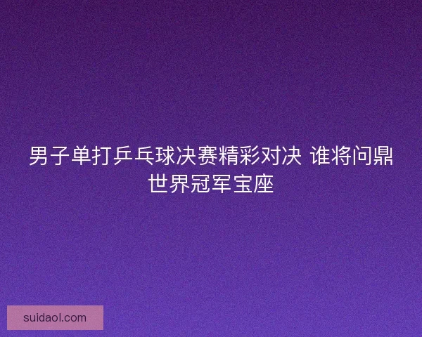 男子单打乒乓球决赛精彩对决 谁将问鼎世界冠军宝座