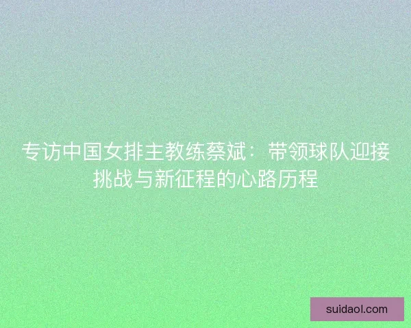 专访中国女排主教练蔡斌:带领球队迎接挑战与新征程的心路历程 专访中国女排主教练蔡斌:带领球队迎接挑战与新征程的心路历程