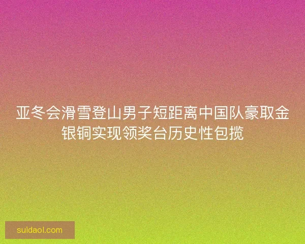 亚冬会滑雪登山男子短距离中国队豪取金银铜实现领奖台历史性包揽 亚冬会滑雪登山男子短距离中国队豪取金银铜实现领奖台历史性包揽