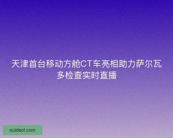 天津首台移动方舱CT车亮相助力萨尔瓦多检查实时直播