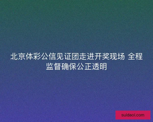 北京体彩公信见证团走进开奖现场 全程监督确保公正透明 北京体彩公信见证团走进开奖现场 全程监督确保公正透明