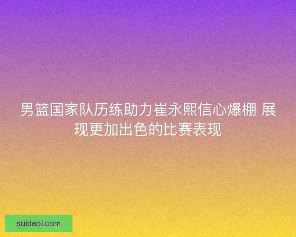 男篮国家队历练助力崔永熙信心爆棚 展现更加出色的比赛表现