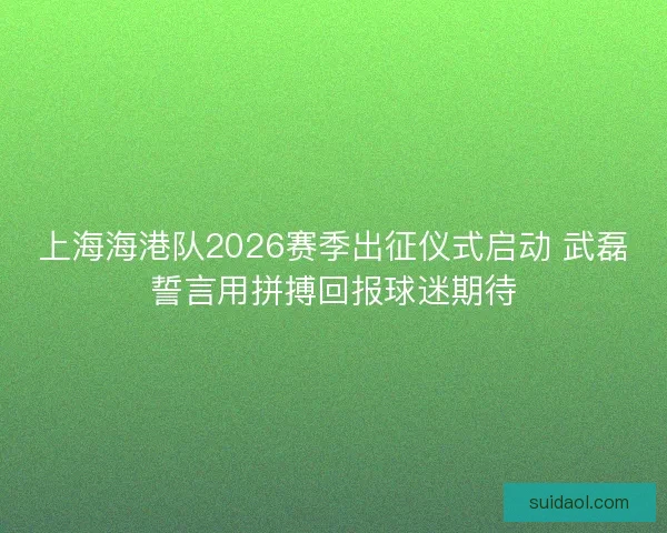上海海港队2026赛季出征仪式启动 武磊誓言用拼搏回报球迷期待 上海海港队2026赛季出征仪式启动 武磊誓言用拼搏回报球迷期待