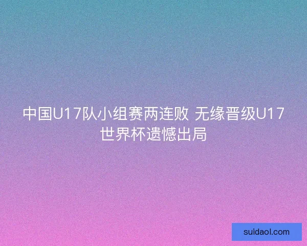 中国U17队小组赛两连败 无缘晋级U17世界杯遗憾出局 中国U17队小组赛两连败 无缘晋级U17世界杯遗憾出局